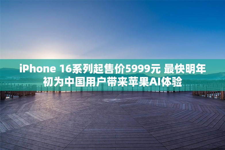 iPhone 16系列起售价5999元 最快明年初为中国用户带来苹果AI体验