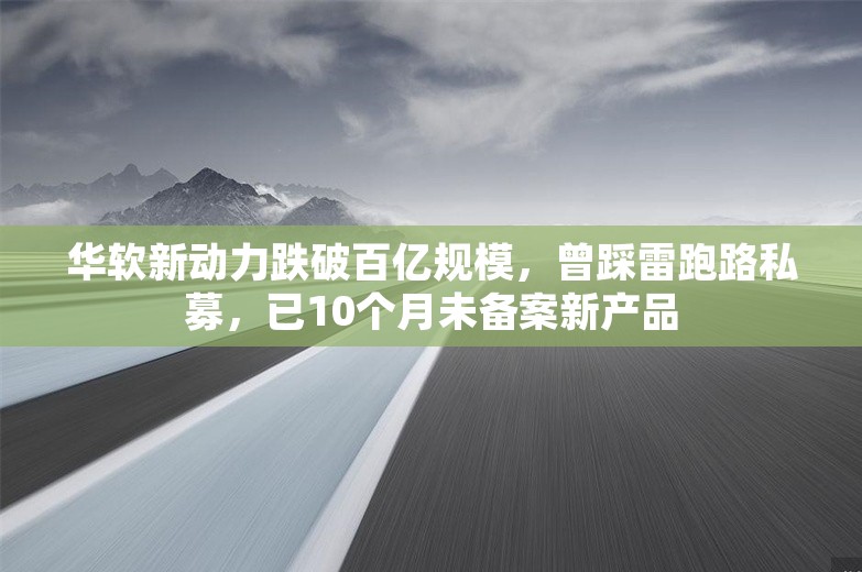 华软新动力跌破百亿规模，曾踩雷跑路私募，已10个月未备案新产品