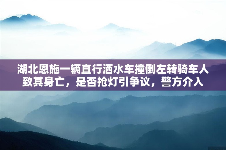 湖北恩施一辆直行洒水车撞倒左转骑车人致其身亡，是否抢灯引争议，警方介入