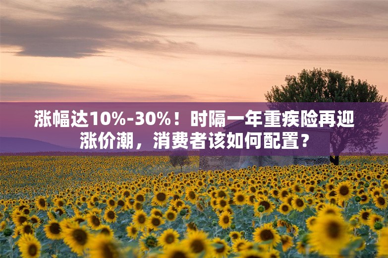 涨幅达10%-30%！时隔一年重疾险再迎涨价潮，消费者该如何配置？