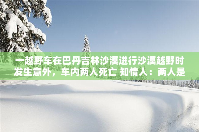 一越野车在巴丹吉林沙漠进行沙漠越野时发生意外，车内两人死亡 知情人：两人是堂兄弟