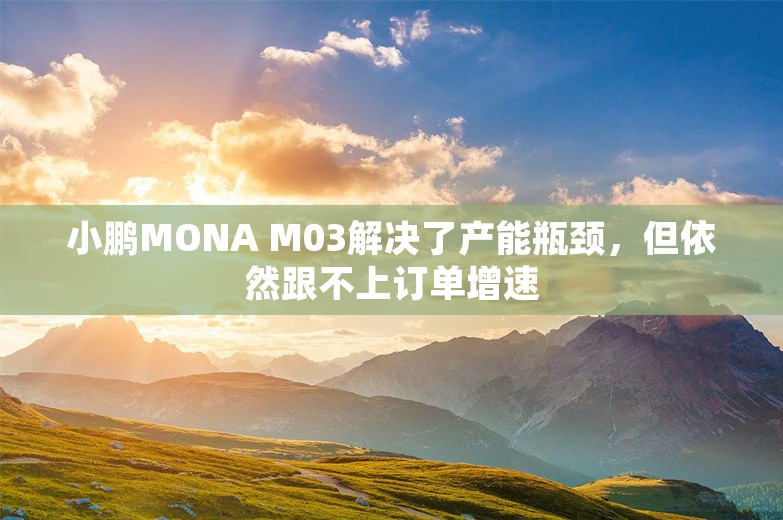 小鹏MONA M03解决了产能瓶颈，但依然跟不上订单增速