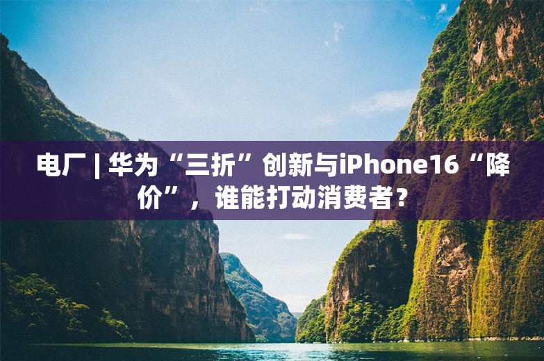 电厂 | 华为“三折”创新与iPhone16“降价”，谁能打动消费者？