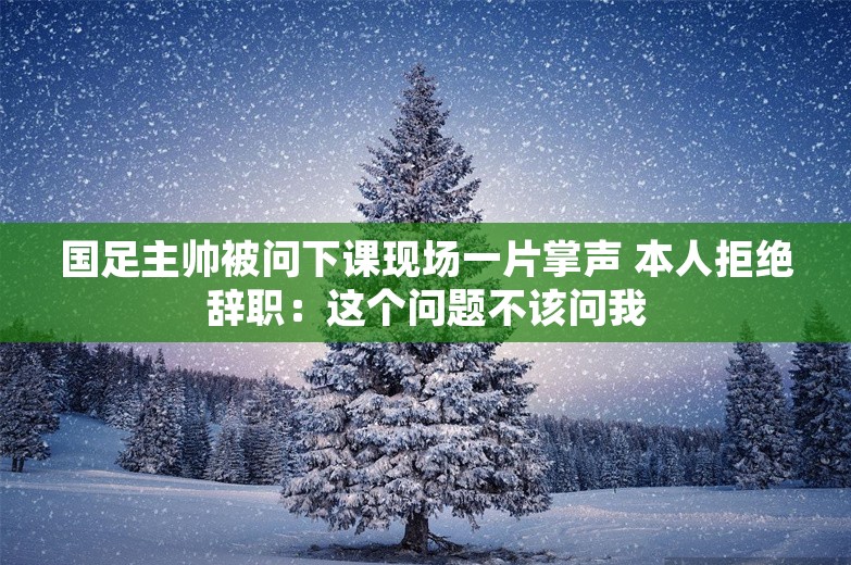 国足主帅被问下课现场一片掌声 本人拒绝辞职：这个问题不该问我