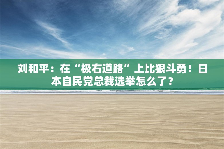 刘和平：在“极右道路”上比狠斗勇！日本自民党总裁选举怎么了？