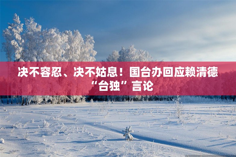 决不容忍、决不姑息！国台办回应赖清德“台独”言论