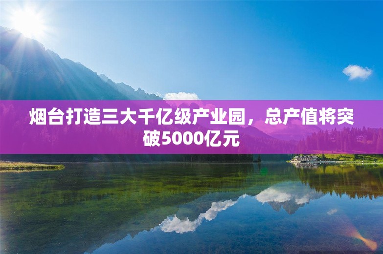 烟台打造三大千亿级产业园，总产值将突破5000亿元