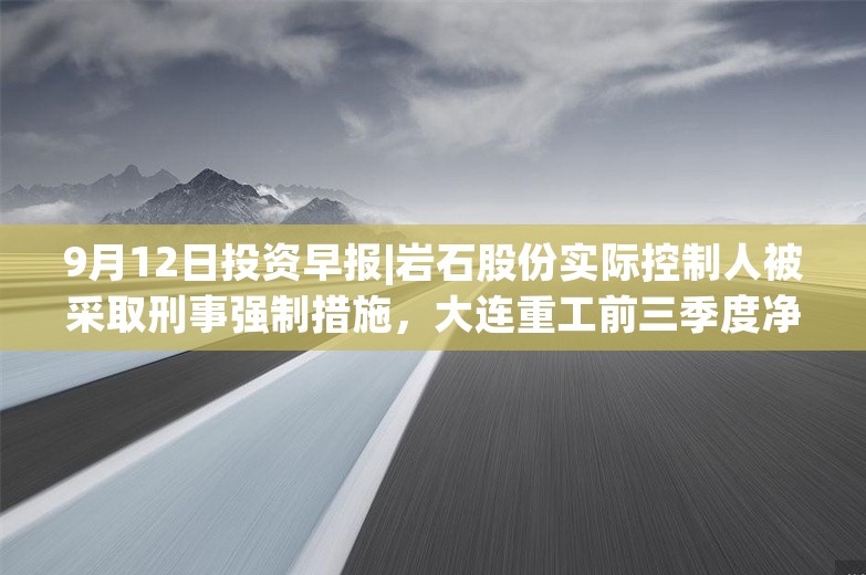 9月12日投资早报|岩石股份实际控制人被采取刑事强制措施，大连重工前三季度净利润同比预增20.7%—27.05%，晨光生物回购公司股份比例达9.01%