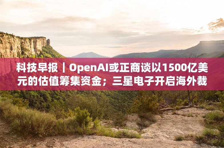 科技早报｜OpenAI或正商谈以1500亿美元的估值筹集资金；三星电子开启海外裁员