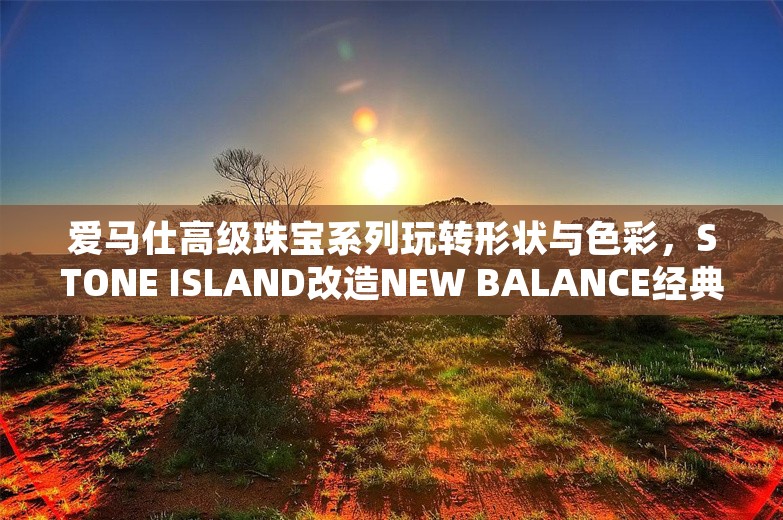 爱马仕高级珠宝系列玩转形状与色彩，STONE ISLAND改造NEW BALANCE经典款｜是日美好事物