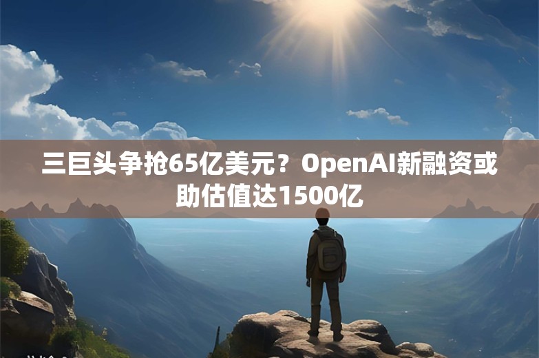 三巨头争抢65亿美元？OpenAI新融资或助估值达1500亿