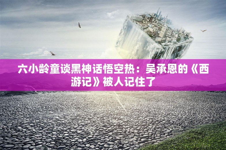 六小龄童谈黑神话悟空热：吴承恩的《西游记》被人记住了