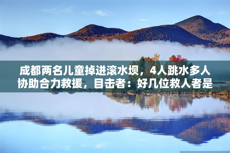 成都两名儿童掉进滚水坝，4人跳水多人协助合力救援，目击者：好几位救人者是工地工人