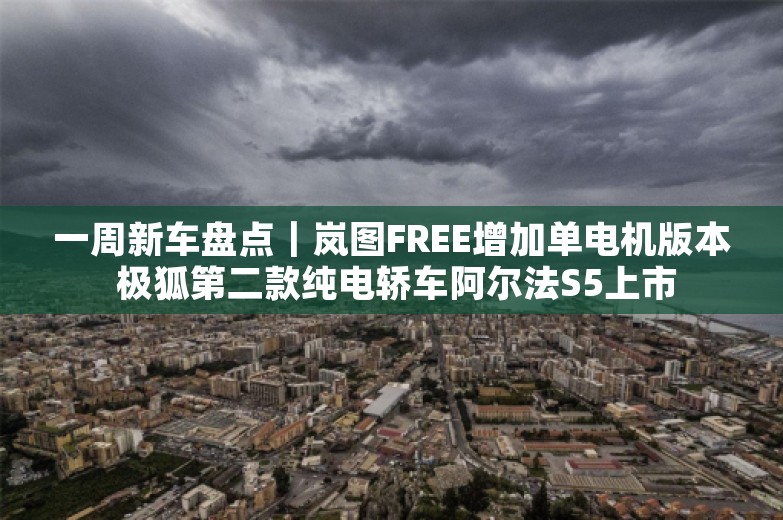 一周新车盘点｜岚图FREE增加单电机版本 极狐第二款纯电轿车阿尔法S5上市