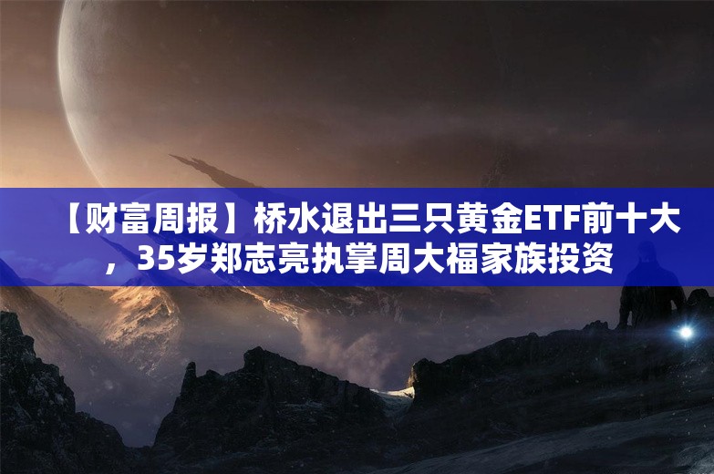 【财富周报】桥水退出三只黄金ETF前十大，35岁郑志亮执掌周大福家族投资