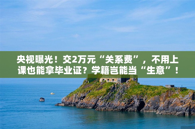 央视曝光！交2万元“关系费”，不用上课也能拿毕业证？学籍岂能当“生意”！