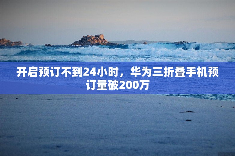 开启预订不到24小时，华为三折叠手机预订量破200万