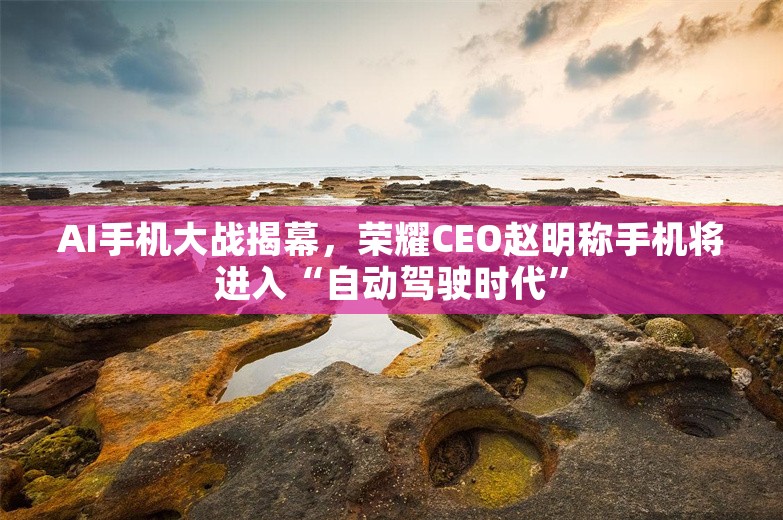 AI手机大战揭幕，荣耀CEO赵明称手机将进入“自动驾驶时代”