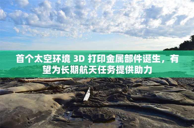 首个太空环境 3D 打印金属部件诞生，有望为长期航天任务提供助力