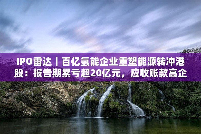 IPO雷达｜百亿氢能企业重塑能源转冲港股：报告期累亏超20亿元，应收账款高企