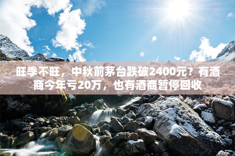 旺季不旺，中秋前茅台跌破2400元？有酒商今年亏20万，也有酒商暂停回收