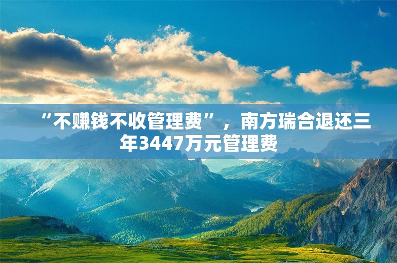 “不赚钱不收管理费”，南方瑞合退还三年3447万元管理费