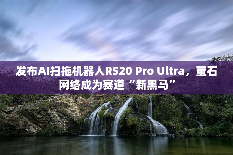 发布AI扫拖机器人RS20 Pro Ultra，萤石网络成为赛道“新黑马”