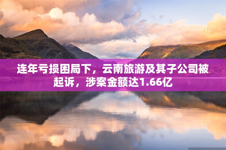 连年亏损困局下，云南旅游及其子公司被起诉，涉案金额达1.66亿