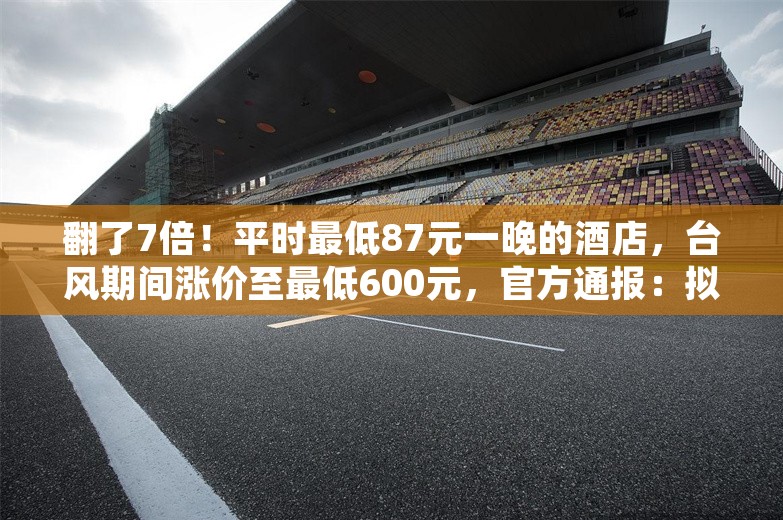 翻了7倍！平时最低87元一晚的酒店，台风期间涨价至最低600元，官方通报：拟罚款20万元！