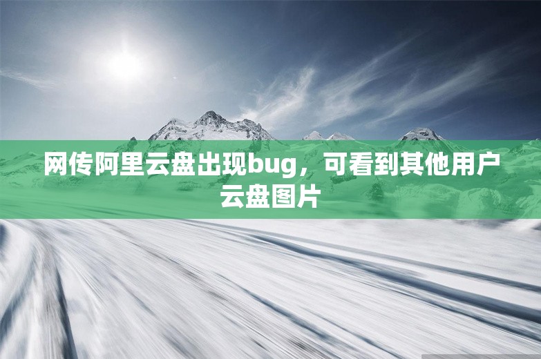 网传阿里云盘出现bug，可看到其他用户云盘图片