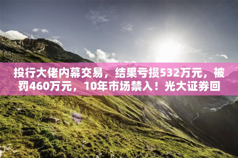 投行大佬内幕交易，结果亏损532万元，被罚460万元，10年市场禁入！光大证券回应