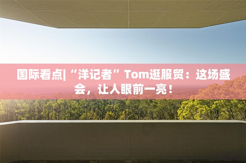 国际看点|“洋记者”Tom逛服贸：这场盛会，让人眼前一亮！