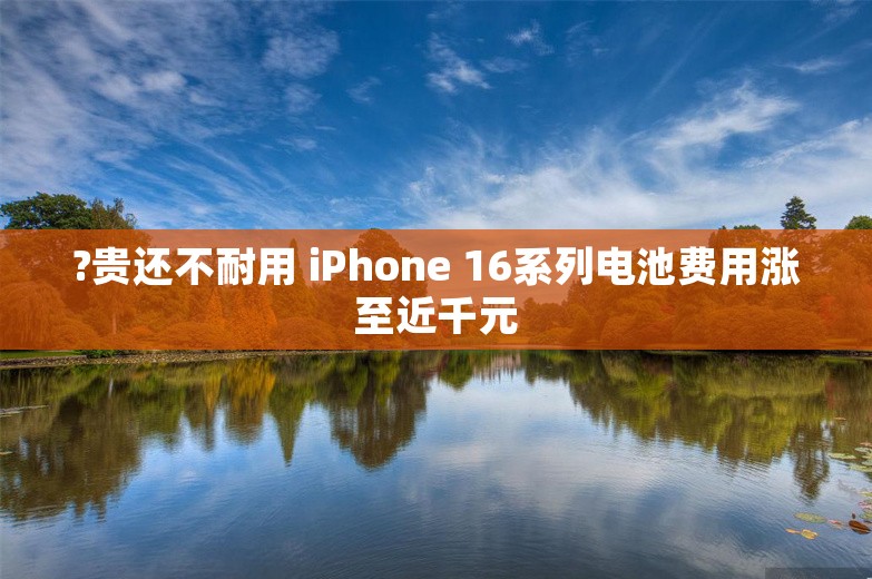 ?贵还不耐用 iPhone 16系列电池费用涨至近千元