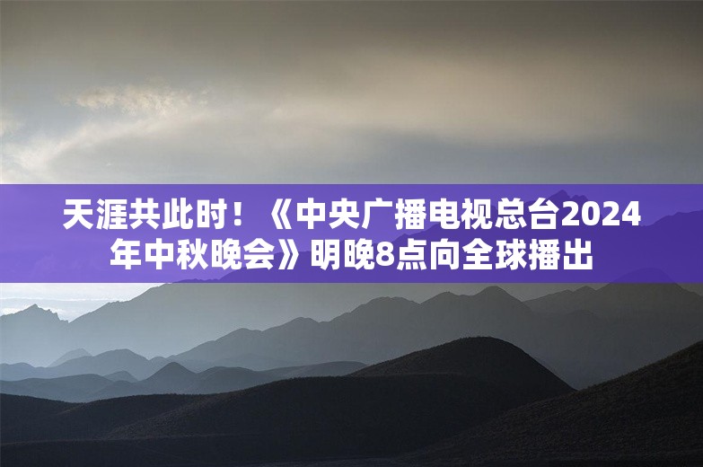 天涯共此时！《中央广播电视总台2024年中秋晚会》明晚8点向全球播出