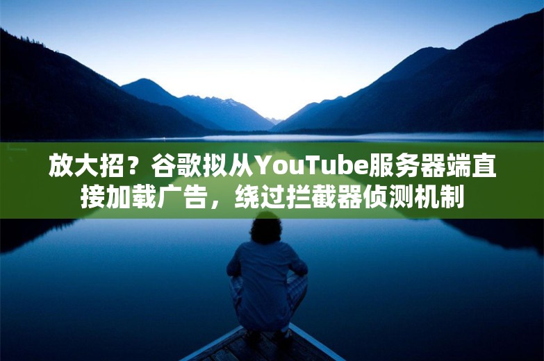 放大招？谷歌拟从YouTube服务器端直接加载广告，绕过拦截器侦测机制