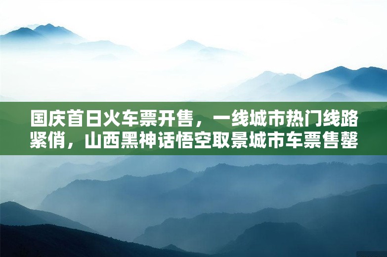 国庆首日火车票开售，一线城市热门线路紧俏，山西黑神话悟空取景城市车票售罄