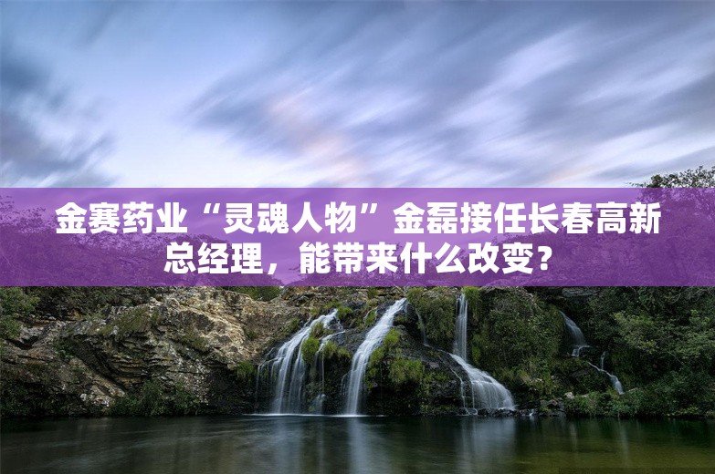 金赛药业“灵魂人物”金磊接任长春高新总经理，能带来什么改变？