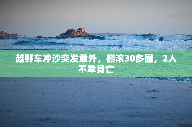 越野车冲沙突发意外，翻滚30多圈，2人不幸身亡