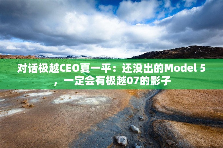 对话极越CEO夏一平：还没出的Model 5，一定会有极越07的影子