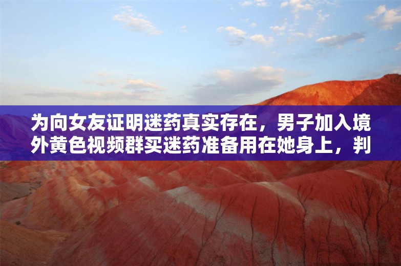 为向女友证明迷药真实存在，男子加入境外黄色视频群买迷药准备用在她身上，判刑！