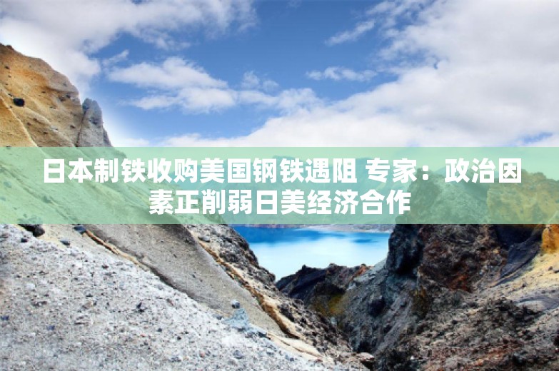 日本制铁收购美国钢铁遇阻 专家：政治因素正削弱日美经济合作