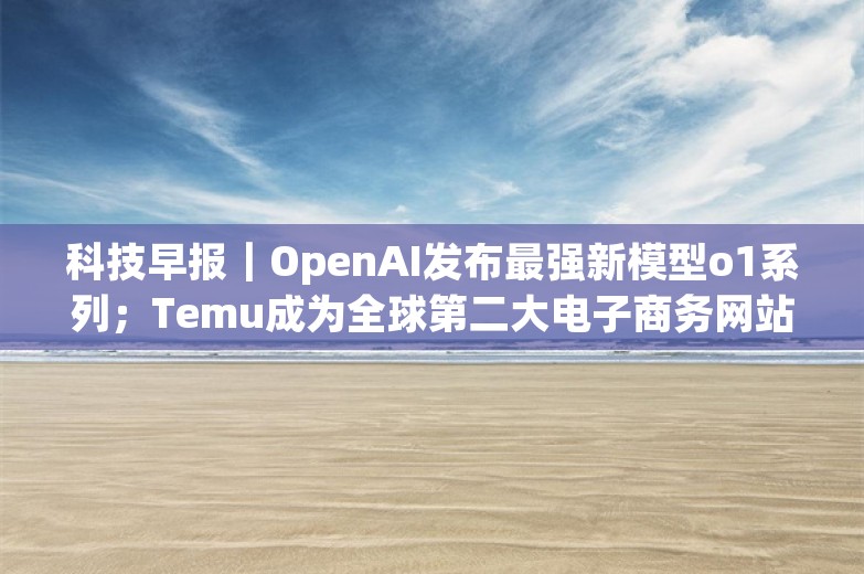 科技早报｜OpenAI发布最强新模型o1系列；Temu成为全球第二大电子商务网站