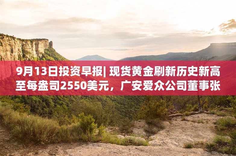 9月13日投资早报| 现货黄金刷新历史新高至每盎司2550美元，广安爱众公司董事张久龙被立案调查并留置，今日两只新股申购