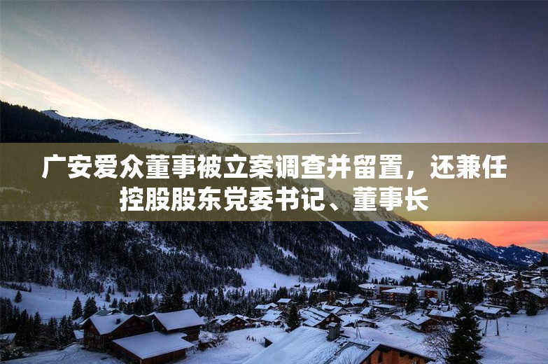 广安爱众董事被立案调查并留置，还兼任控股股东党委书记、董事长