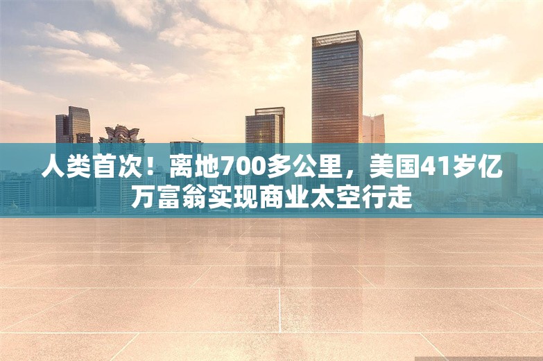 人类首次！离地700多公里，美国41岁亿万富翁实现商业太空行走