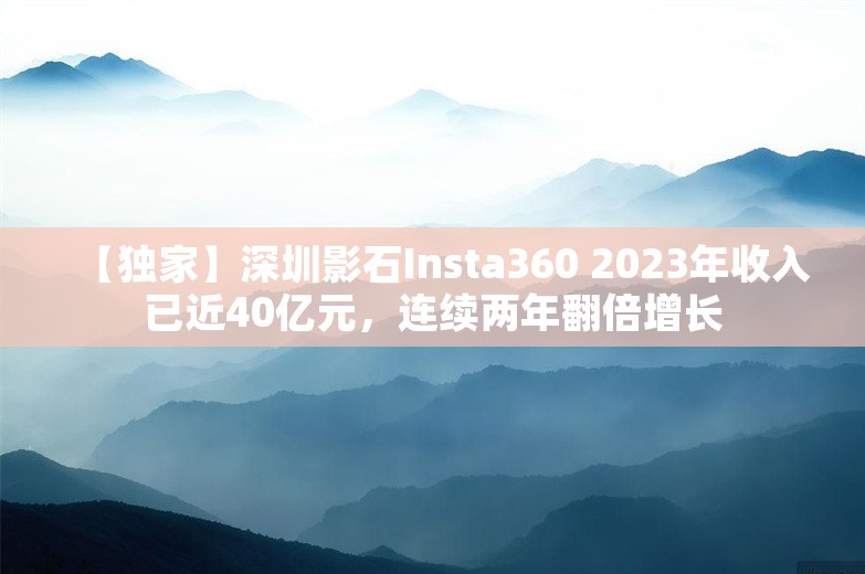 【独家】深圳影石Insta360 2023年收入已近40亿元，连续两年翻倍增长