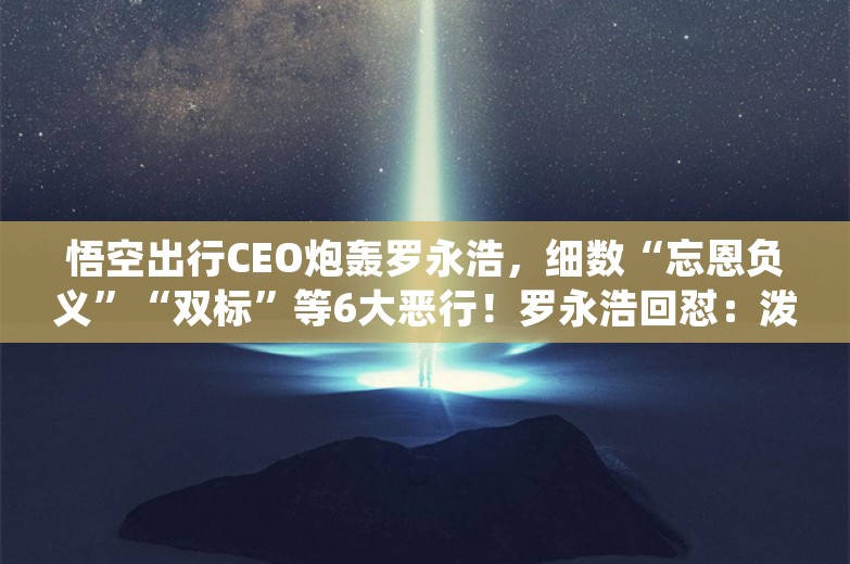 悟空出行CEO炮轰罗永浩，细数“忘恩负义”“双标”等6大恶行！罗永浩回怼：泼脏水的流氓文章