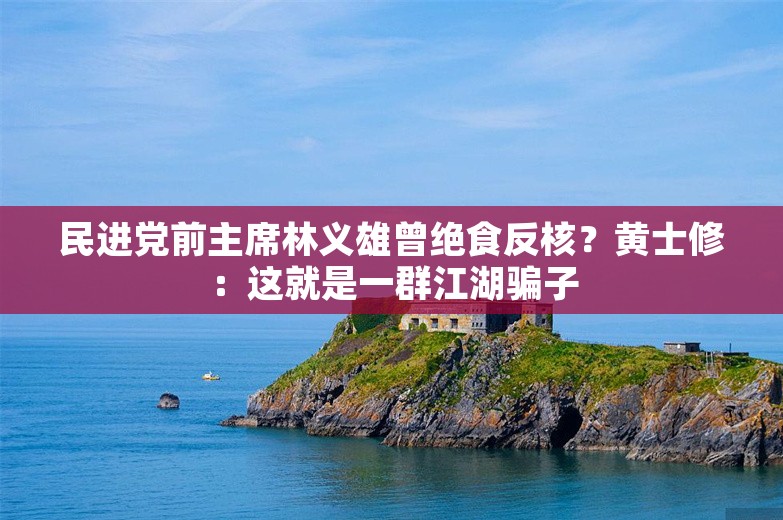 民进党前主席林义雄曾绝食反核？黄士修：这就是一群江湖骗子