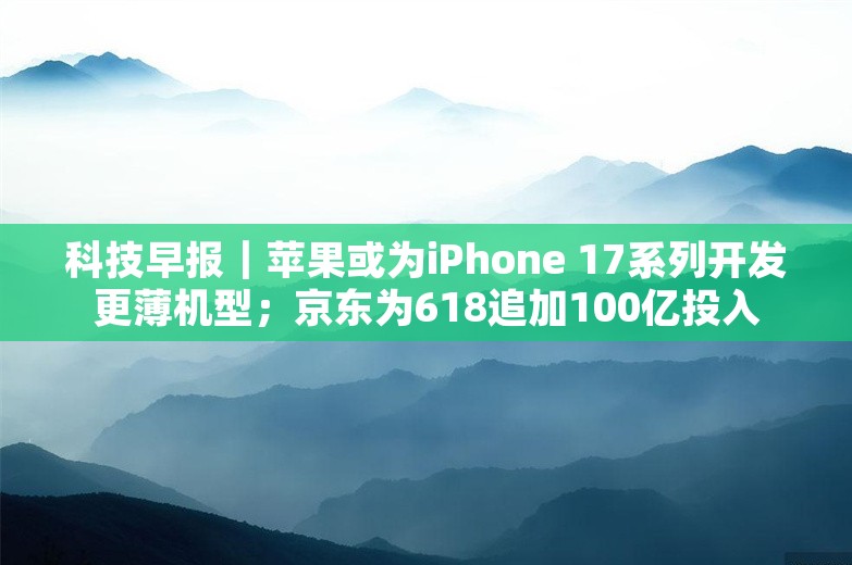 科技早报｜苹果或为iPhone 17系列开发更薄机型；京东为618追加100亿投入