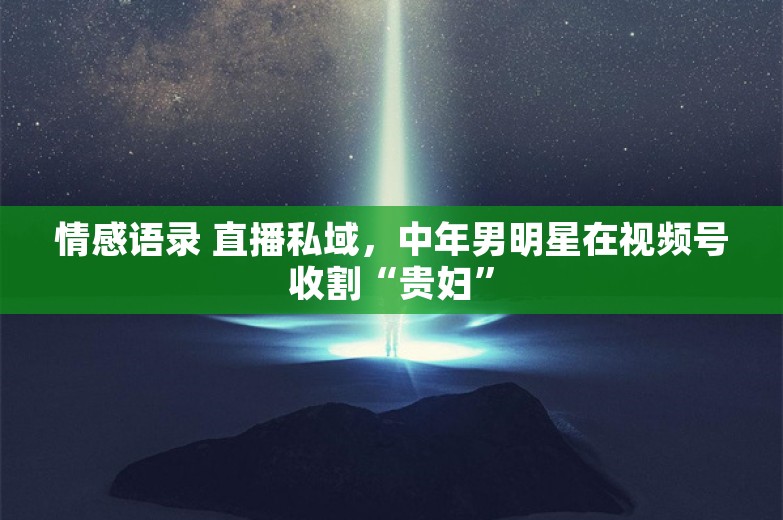 情感语录 直播私域，中年男明星在视频号收割“贵妇”